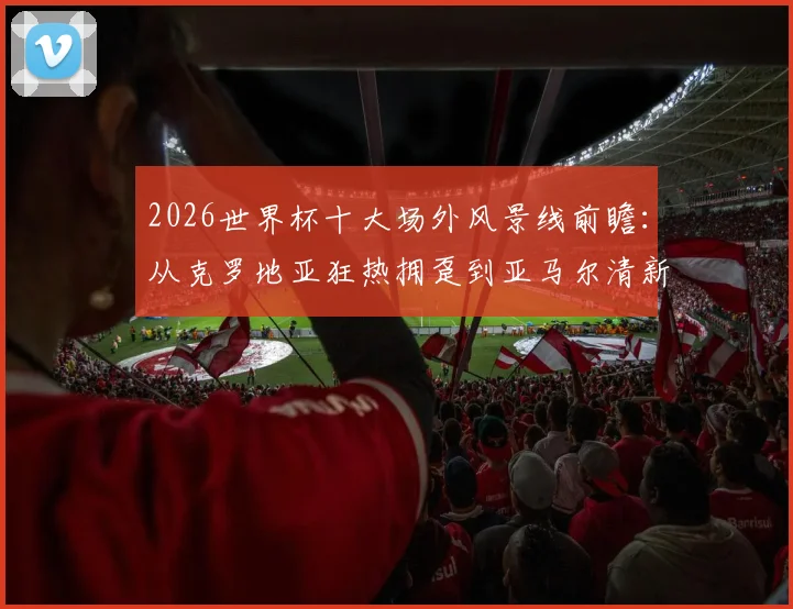 2026世界杯十大场外风景线前瞻:从克罗地亚狂热拥趸到亚马尔清新女友,历届高颜值球迷经典瞬间回顾