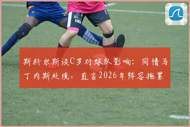斯科尔斯谈C罗对球队影响:同情马丁内斯处境,直言2026年阵容拖累问题分析