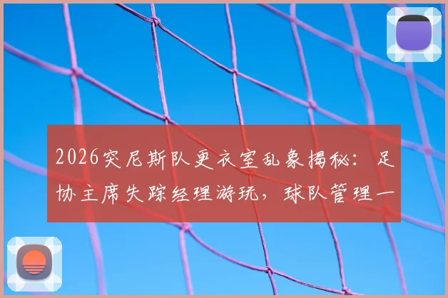 2026突尼斯队更衣室乱象揭秘:足协主席失踪经理游玩,球队管理一地鸡毛