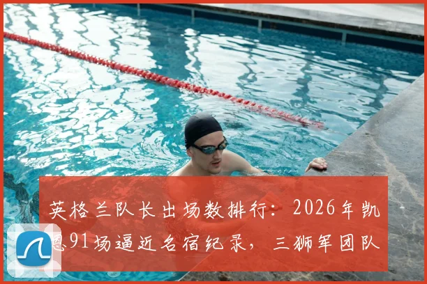 英格兰队长出场数排行:2026年凯恩91场逼近名宿纪录,三狮军团队史领袖数据全解析,深度剖析队长传承意义
