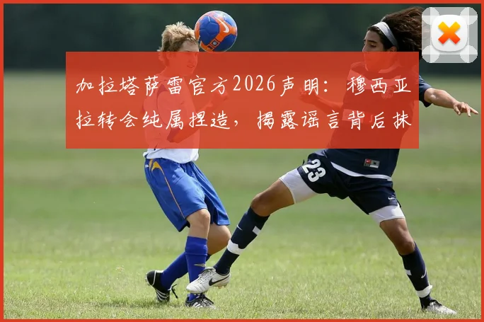 加拉塔萨雷官方2026声明：穆西亚拉转会纯属捏造，揭露谣言背后抹黑俱乐部的目的
