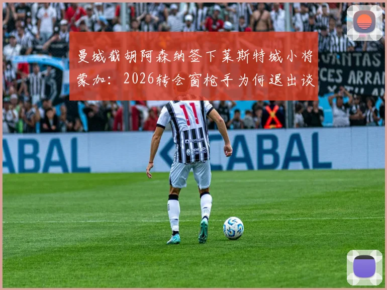 曼城截胡阿森纳签下莱斯特城小将蒙加：2026转会窗枪手为何退出谈判，球员位置与转会费分析
