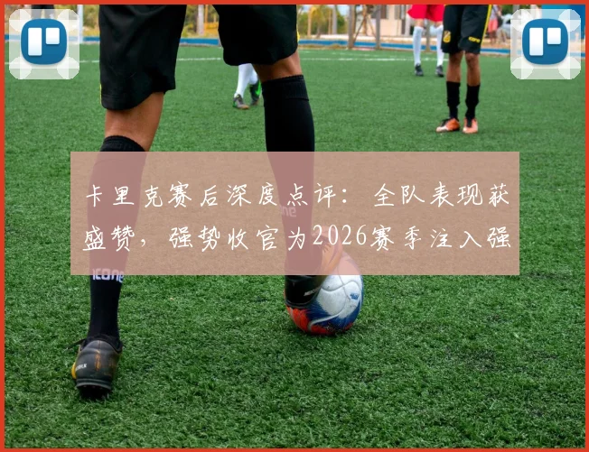 卡里克赛后深度点评：全队表现获盛赞，强势收官为2026赛季注入强心剂
