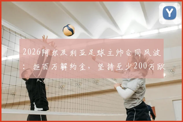2026阿尔及利亚足球主帅合同风波：拒百万解约金，坚持至少200万欧赔偿，国家队帅位去向引关注