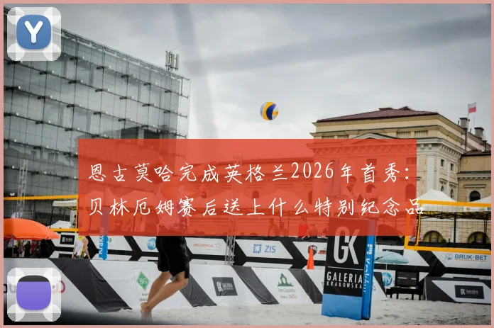 恩古莫哈完成英格兰2026年首秀：贝林厄姆赛后送上什么特别纪念品？解析其表现与两人关系
