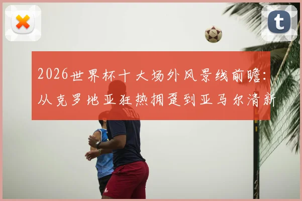 2026世界杯十大场外风景线前瞻：从克罗地亚狂热拥趸到亚马尔清新女友，历届高颜值球迷经典瞬间回顾