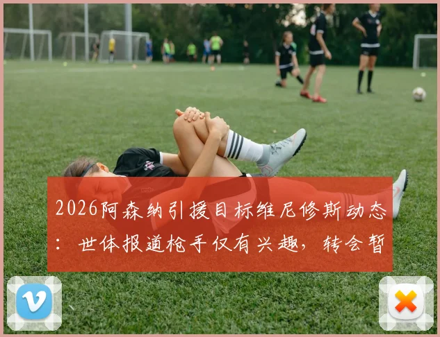 2026阿森纳引援目标维尼修斯动态：世体报道枪手仅有兴趣，转会暂无实质进展