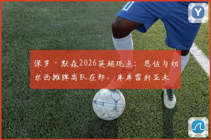保罗·默森2026英超观点:恩佐与切尔西摊牌离队在即,库库雷利亚未停赛引热议