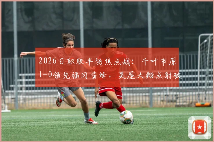 2026日职联半场焦点战：千叶市原1-0领先福冈黄蜂，吴屋大翔点射破门详解与半场比分分析