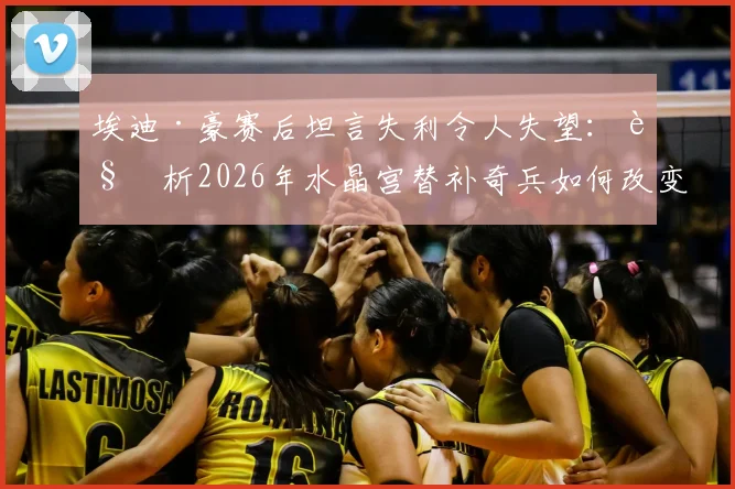 埃迪·豪赛后坦言失利令人失望：解析2026年水晶宫替补奇兵如何改变战局，纽卡斯尔联问题出在哪