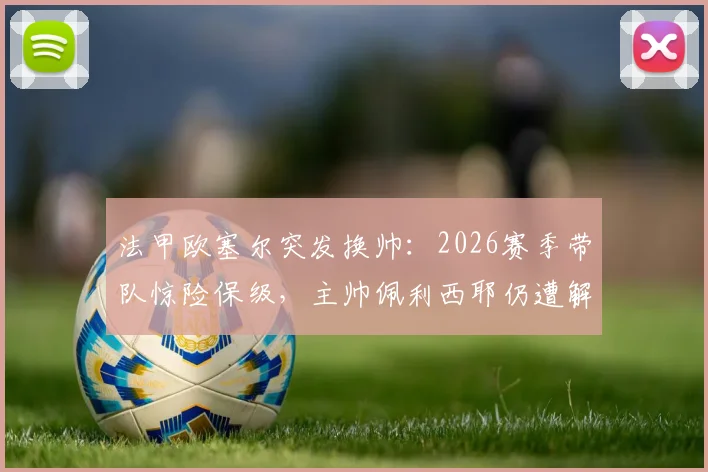法甲欧塞尔突发换帅:2026赛季带队惊险保级,主帅佩利西耶仍遭解雇内幕解析