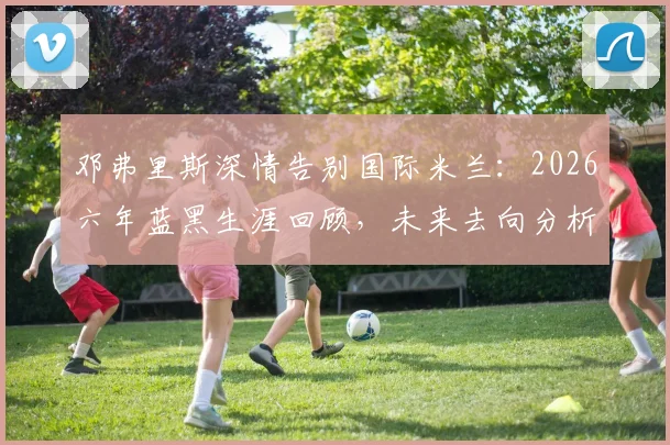 邓弗里斯深情告别国际米兰：2026六年蓝黑生涯回顾，未来去向分析与高光时刻全记录