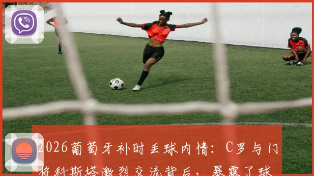 2026葡萄牙补时丢球内情：C罗与门将科斯塔激烈交流背后，暴露了球队的三大致命问题