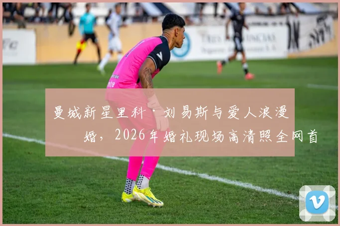 曼城新星里科·刘易斯与爱人浪漫完婚,2026年婚礼现场高清照全网首发!