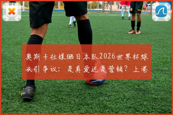 奥斯卡社媒晒日本队2026世界杯球衣引争议:是真爱还是营销?上港核心的举动刺痛了谁?