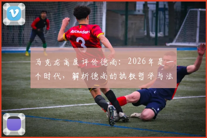 马克龙高度评价德尚:2026年是一个时代,解析德尚的执教哲学与法国队的冠军之路