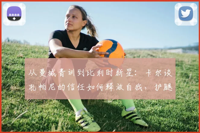 从曼城青训到比利时新星:卡尔谈孔帕尼的信任如何释放自我,护腿板上的梅西是他前进灯塔