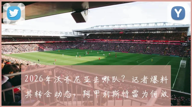 2026年沃齐尼亚去哪队？记者爆料其转会动态，阿甲利斯特雷为何放弃签约