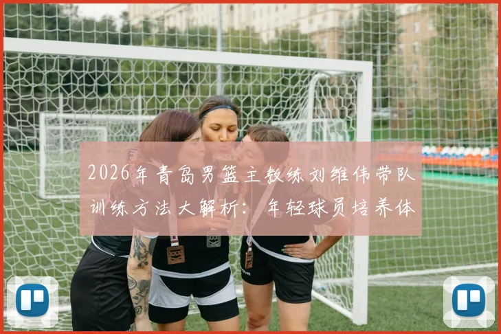 2026年青岛男篮主教练刘维伟带队训练方法大解析:年轻球员培养体系与训练营报名指南