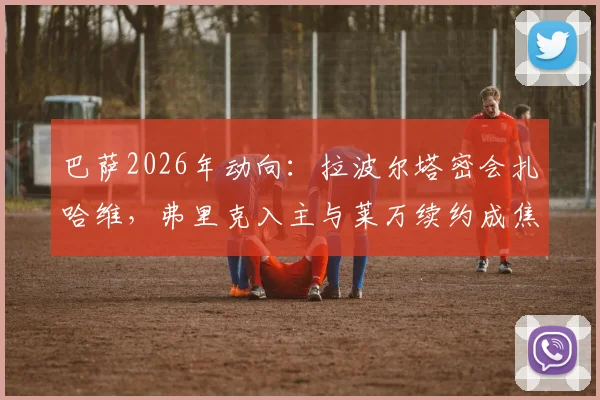巴萨2026年动向：拉波尔塔密会扎哈维，弗里克入主与莱万续约成焦点议题
