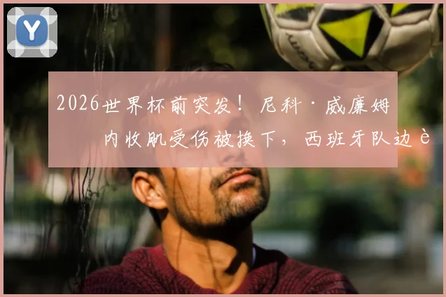 2026世界杯前突发！尼科·威廉姆斯内收肌受伤被换下，西班牙队边路遭遇沉重打击，康复时间成焦点