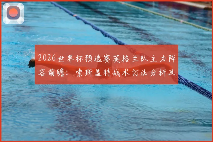 2026世界杯预选赛英格兰队主力阵容前瞻：索斯盖特战术打法分析及友谊赛首发名单疑似泄露解读