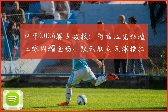 中甲2026赛季战报：阿兹拉克独造三球闪耀全场，陕西联合五球横扫佛山南狮，最新进球集锦与分析