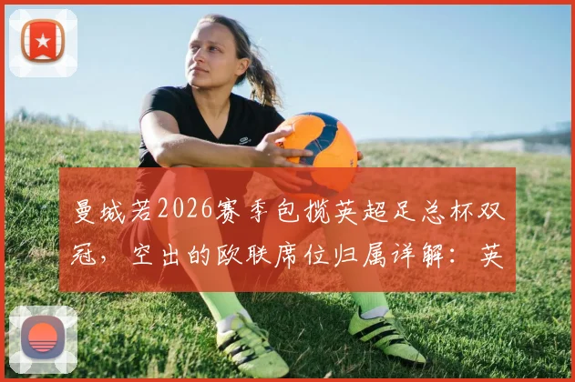曼城若2026赛季包揽英超足总杯双冠，空出的欧联席位归属详解：英超第七能否递补？