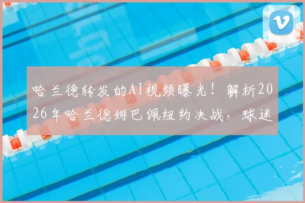 哈兰德转发的AI视频曝光!解析2026年哈兰德姆巴佩纽约决战,球迷:未来已来?