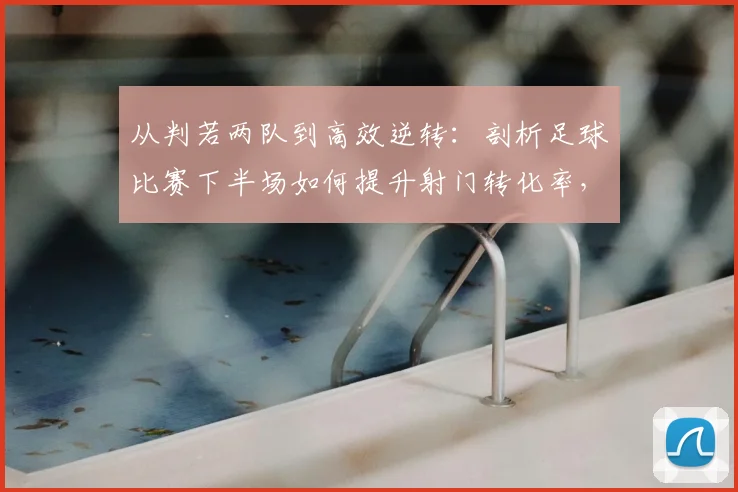 从判若两队到高效逆转：剖析足球比赛下半场如何提升射门转化率，以2026年法国队经典战役为例