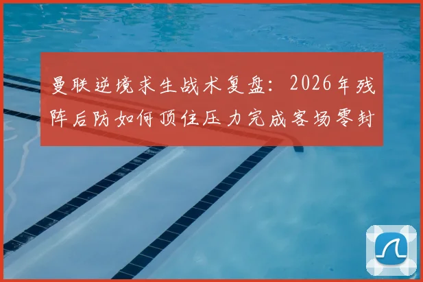 曼联逆境求生战术复盘:2026年残阵后防如何顶住压力完成客场零封与胜利?