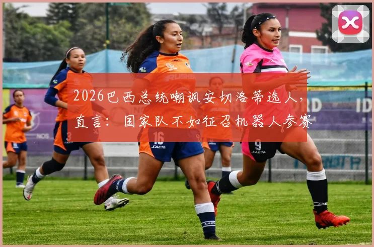 2026巴西总统嘲讽安切洛蒂选人，直言：国家队不如征召机器人参赛，引发足坛热议