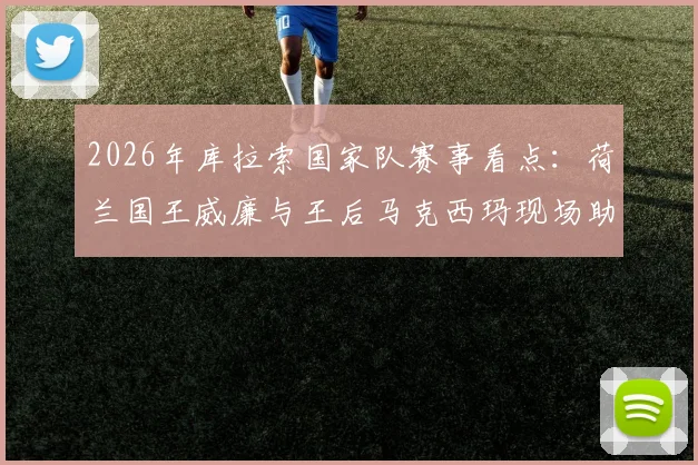 2026年库拉索国家队赛事看点：荷兰国王威廉与王后马克西玛现场助威引发关注，足球赛程与助威新闻详解