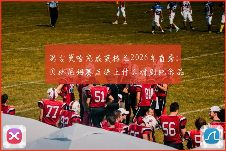 恩古莫哈完成英格兰2026年首秀:贝林厄姆赛后送上什么特别纪念品?解析其表现与两人关系