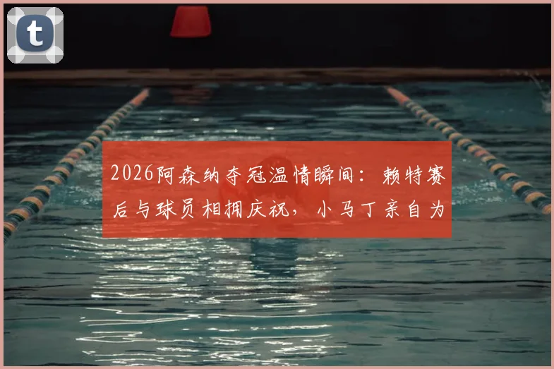 2026阿森纳夺冠温情瞬间:赖特赛后与球员相拥庆祝,小马丁亲自为他挂上冠军奖牌(附高清图片与感人细节)