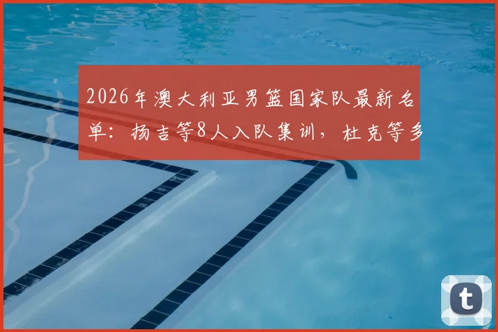 2026年澳大利亚男篮国家队最新名单:扬吉等8人入队集训,杜克等多人退出原因分析