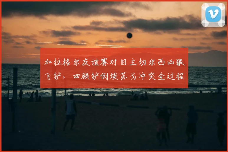 加拉格尔友谊赛对旧主切尔西凶狠飞铲,回顾铲倒埃苏戈冲突全过程与后续争议