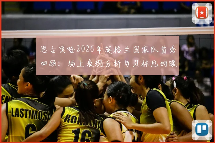 恩古莫哈2026年英格兰国家队首秀回顾：场上表现分析与贝林厄姆暖心赠送纪念品细节全解读