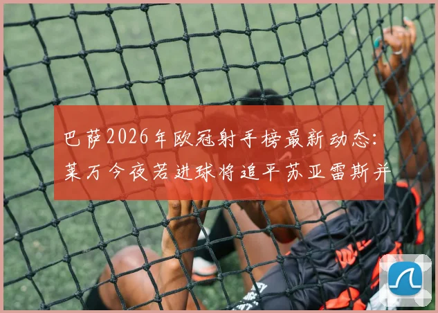 巴萨2026年欧冠射手榜最新动态：莱万今夜若进球将追平苏亚雷斯并列队史第二，仅次于梅西