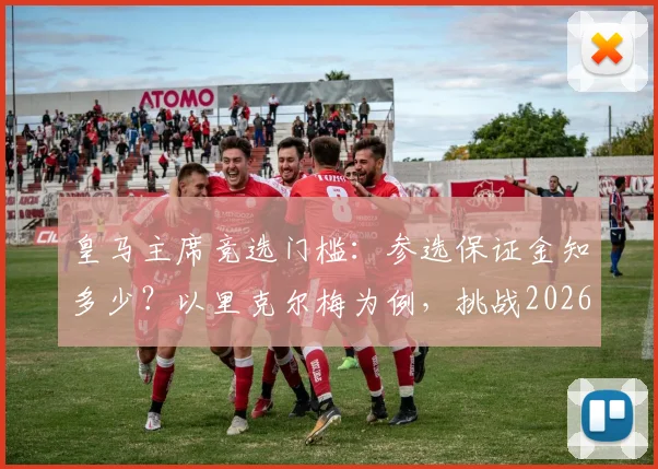 皇马主席竞选门槛：参选保证金知多少？以里克尔梅为例，挑战2026年皇马主席位面临300万欧损失风险
