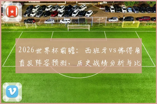2026世界杯前瞻：西班牙vs佛得角首发阵容预测，历史战绩分析与比赛直播指南，看斗牛士军团如何迎战新军