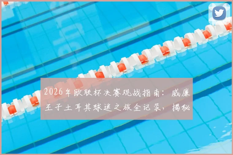 2026年欧联杯决赛观战指南：威廉王子土耳其球迷之旅全记录，揭秘王室成员的足球现场体验