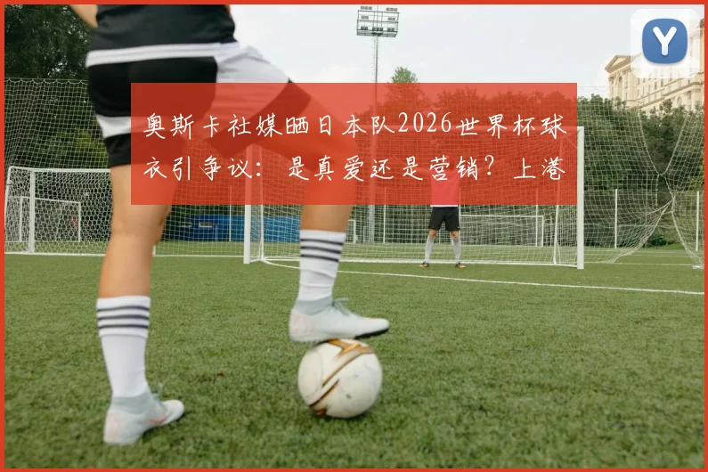 奥斯卡社媒晒日本队2026世界杯球衣引争议：是真爱还是营销？上港核心的举动刺痛了谁？