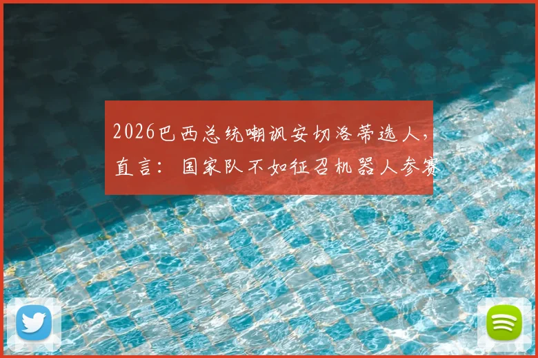 2026巴西总统嘲讽安切洛蒂选人,直言:国家队不如征召机器人参赛,引发足坛热议