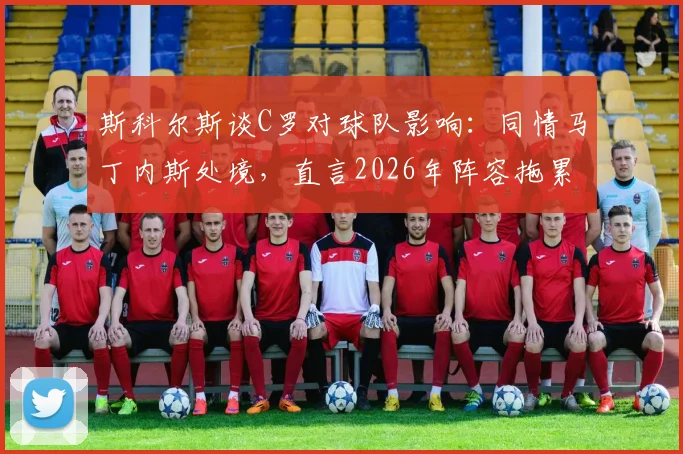 斯科尔斯谈C罗对球队影响：同情马丁内斯处境，直言2026年阵容拖累问题分析