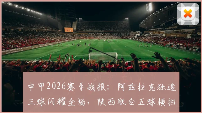 中甲2026赛季战报:阿兹拉克独造三球闪耀全场,陕西联合五球横扫佛山南狮,最新进球集锦与分析