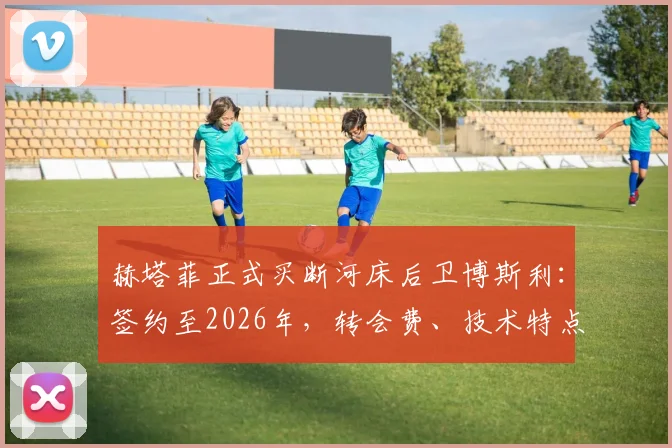 赫塔菲正式买断河床后卫博斯利:签约至2026年,转会费、技术特点及对西甲格局影响分析