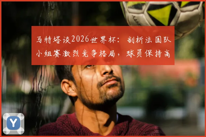 马特塔谈2026世界杯：剖析法国队小组赛激烈竞争格局，球员保持高压专注的实战方法论