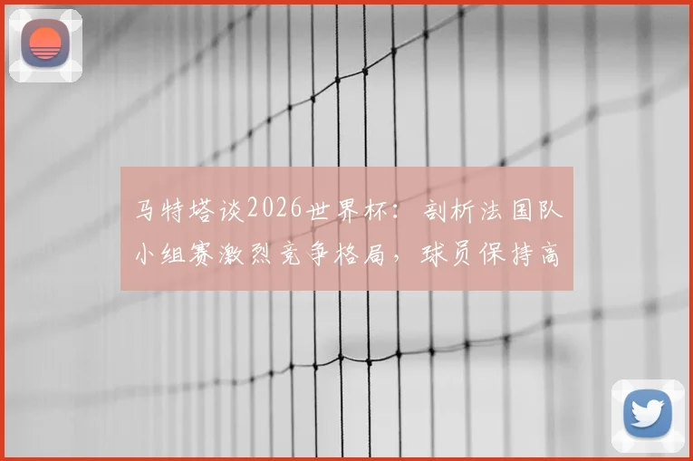 马特塔谈2026世界杯:剖析法国队小组赛激烈竞争格局,球员保持高压专注的实战方法论
