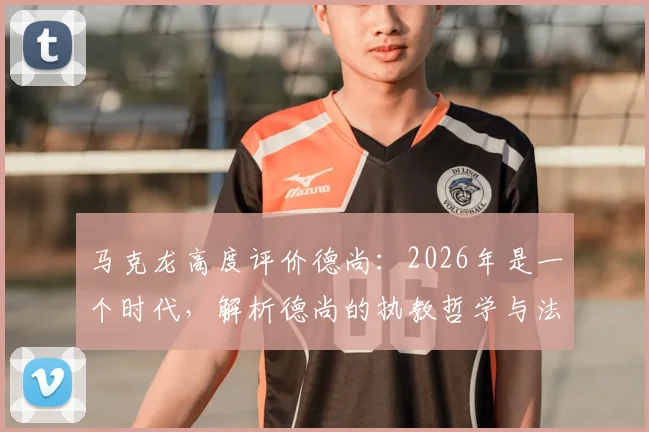 马克龙高度评价德尚：2026年是一个时代，解析德尚的执教哲学与法国队的冠军之路